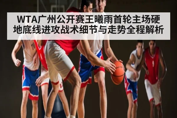 WTA广州公开赛王曦雨首轮主场硬地底线进攻战术细节与走势全程解析