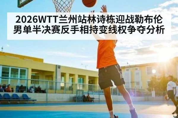 2026WTT兰州站林诗栋迎战勒布伦男单半决赛反手相持变线权争夺分析