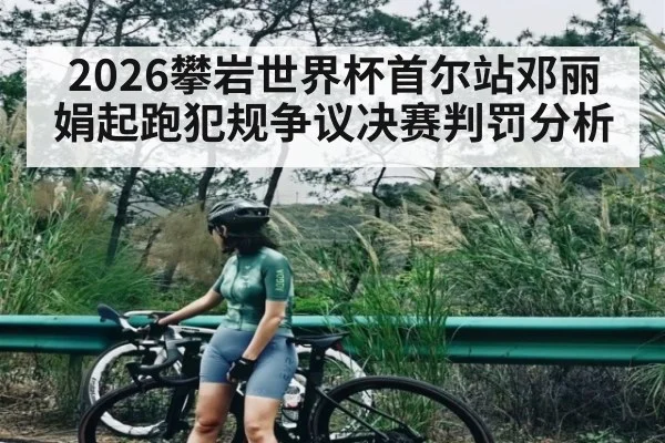 2026攀岩世界杯首尔站邓丽娟起跑犯规争议决赛判罚分析